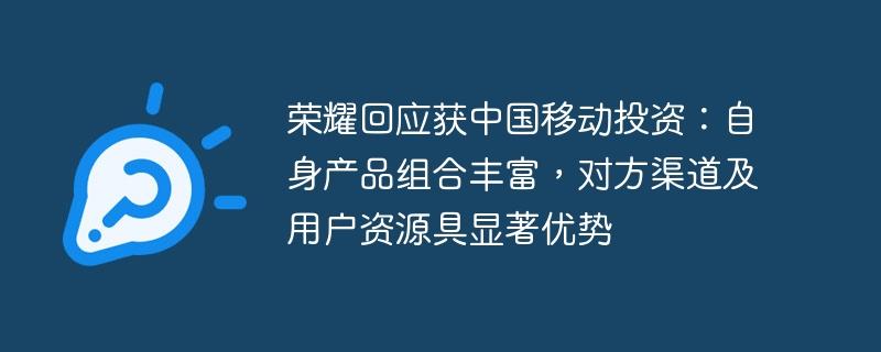 荣耀回应获中国移动投资：自身产品组合丰富，对方渠道及用户资源具显著优势
