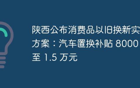 陕西公布消费品以旧换新实施方案：汽车置换补贴 8000 元至 1.5 万元