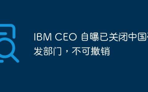 IBM CEO 自曝已关闭中国研发部门，不可撤销