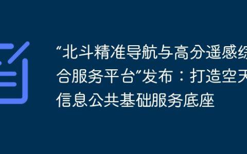 “北斗精准导航与高分遥感综合服务平台”发布：打造空天信息公共基础服务底座