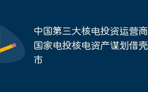 中国第三大核电投资运营商，国家电投核电资产谋划借壳上市