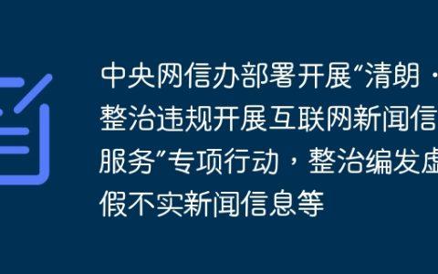 中央网信办部署开展“清朗・整治违规开展互联网新闻信息服务”专项行动，整治编发虚假不实新闻信息等