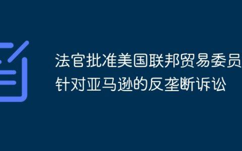 法官批准美国联邦贸易委员会针对亚马逊的反垄断诉讼