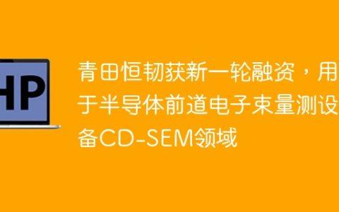 青田恒韧获新一轮融资，用于半导体前道电子束量测设备CD-SEM领域