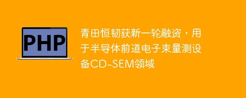 青田恒韧获新一轮融资，用于半导体前道电子束量测设备CD-SEM领域