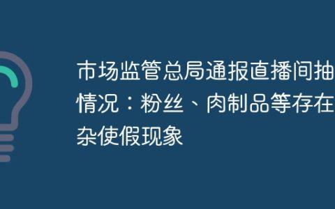 市场监管总局通报直播间抽检情况：粉丝、肉制品等存在掺杂使假现象