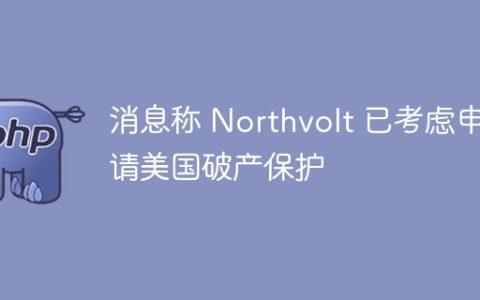 消息称 Northvolt 已考虑申请美国破产保护