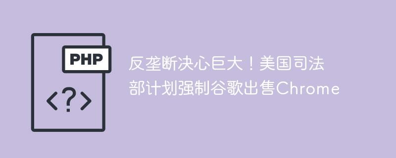 反垄断决心巨大！美国司法部计划强制谷歌出售Chrome