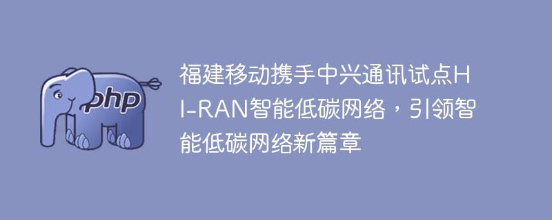 福建移动携手中兴通讯试点HI-RAN智能低碳网络，引领智能低碳网络新篇章