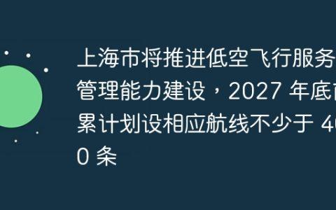 上海市将推进低空飞行服务管理能力建设，2027 年底前累计划设相应航线不少于 400 条