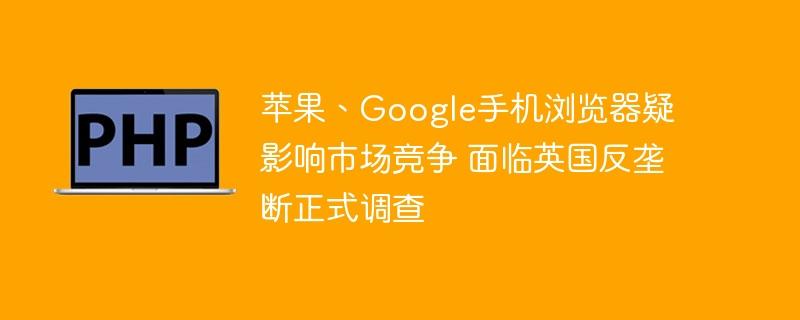 苹果、Google手机浏览器疑影响市场竞争 面临英国反垄断正式调查