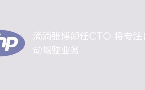 滴滴张博卸任CTO 将专注自动驾驶业务