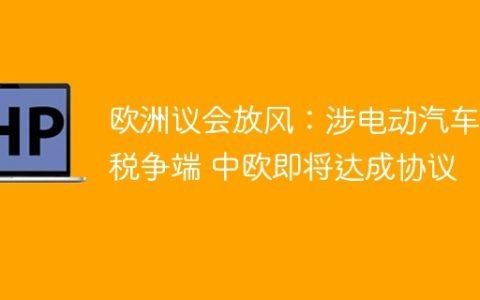 欧洲议会放风：涉电动汽车关税争端 中欧即将达成协议