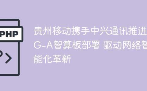 贵州移动携手中兴通讯推进5G-A智算板部署 驱动网络智能化革新