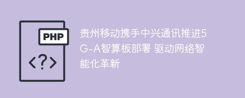 贵州移动携手中兴通讯推进5G-A智算板部署 驱动网络智能化革新