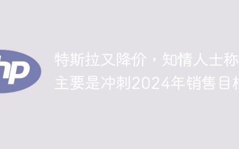 特斯拉又降价，知情人士称主要是冲刺2024年销售目标