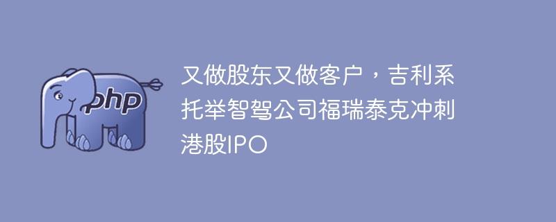 又做股东又做客户，吉利系托举智驾公司福瑞泰克冲刺港股IPO