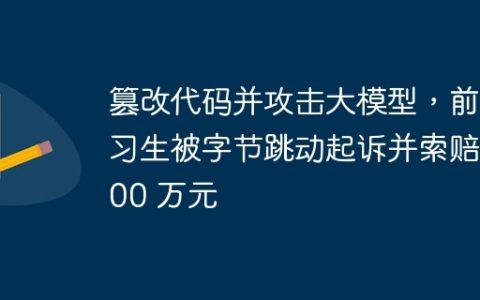 篡改代码并攻击大模型，前实习生被字节跳动起诉并索赔 800 万元