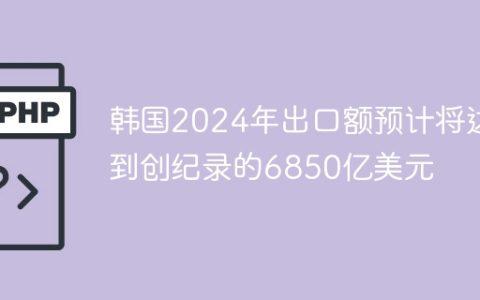 韩国2024年出口额预计将达到创纪录的6850亿美元