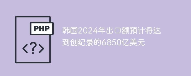 韩国2024年出口额预计将达到创纪录的6850亿美元