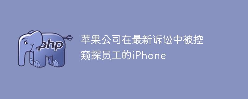苹果公司在最新诉讼中被控窥探员工的iPhone