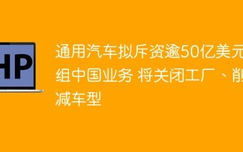 通用汽车拟斥资逾50亿美元重组中国业务 将关闭工厂、削减车型