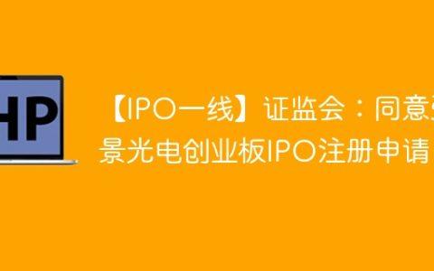 【IPO一线】证监会：同意弘景光电创业板IPO注册申请