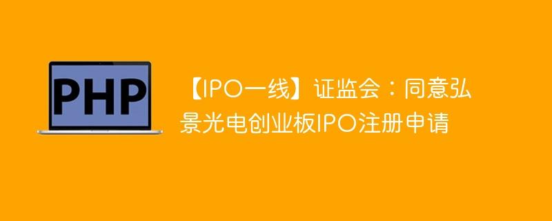 【IPO一线】证监会：同意弘景光电创业板IPO注册申请