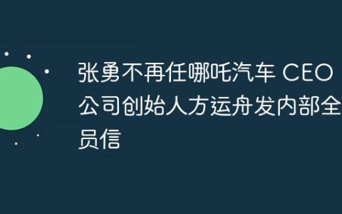 张勇不再任哪吒汽车 CEO，公司创始人方运舟发内部全员信