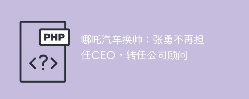 哪吒汽车换帅：张勇不再担任CEO，转任公司顾问