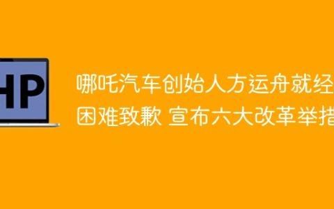 哪吒汽车创始人方运舟就经营困难致歉 宣布六大改革举措