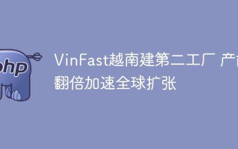 VinFast越南建第二工厂 产能翻倍加速全球扩张
