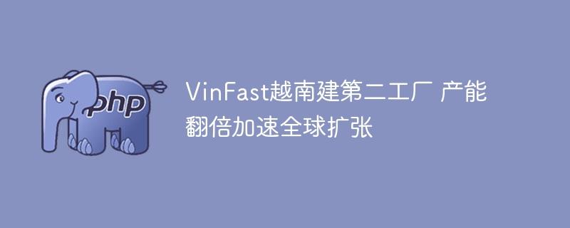 VinFast越南建第二工厂 产能翻倍加速全球扩张