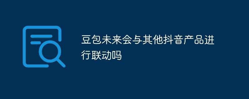 豆包未来会与其他抖音产品进行联动吗